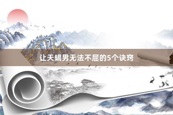让天蝎男无法不屈的5个诀窍